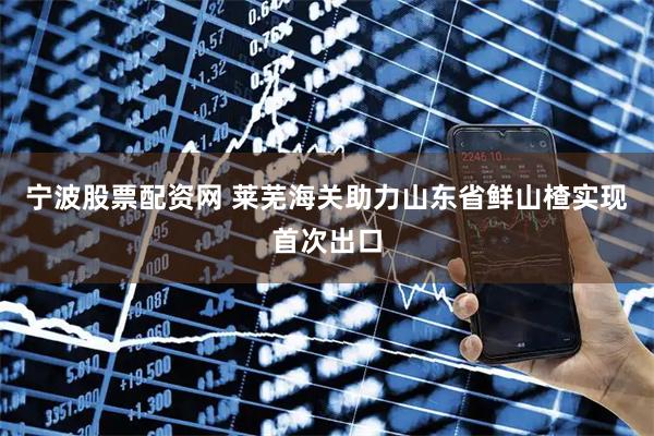宁波股票配资网 莱芜海关助力山东省鲜山楂实现首次出口