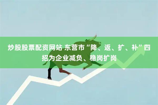 炒股股票配资网站 东营市“降、返、扩、补”四招为企业减负、稳岗扩岗