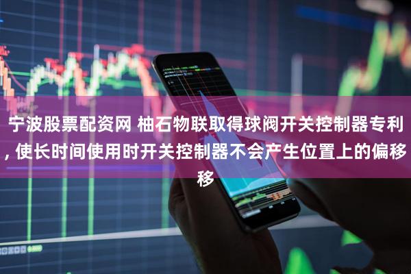 宁波股票配资网 柚石物联取得球阀开关控制器专利, 使长时间使用时开关控制器不会产生位置上的偏移