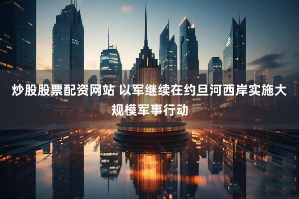炒股股票配资网站 以军继续在约旦河西岸实施大规模军事行动