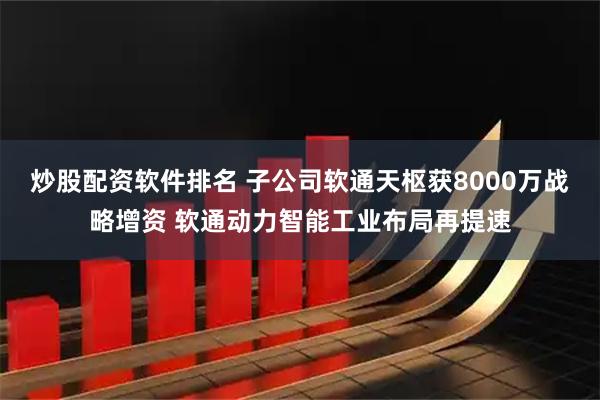 炒股配资软件排名 子公司软通天枢获8000万战略增资 软通动力智能工业布局再提速