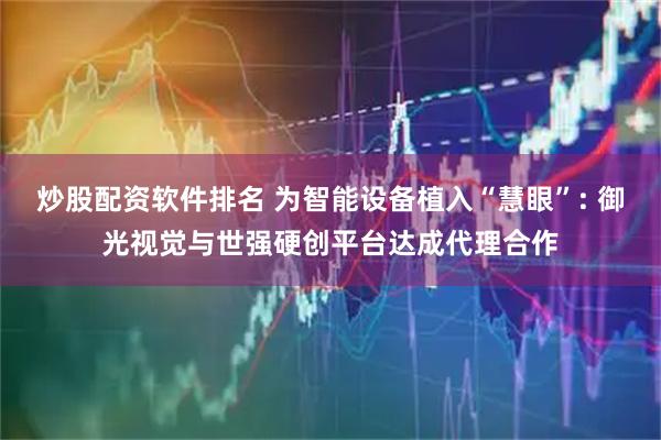 炒股配资软件排名 为智能设备植入“慧眼”: 御光视觉与世强硬创平台达成代理合作