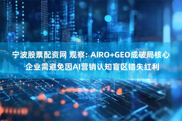 宁波股票配资网 观察: AIRO+GEO成破局核心 企业需避免因AI营销认知盲区错失红利