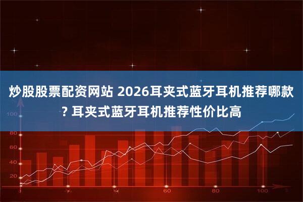 炒股股票配资网站 2026耳夹式蓝牙耳机推荐哪款? 耳夹式蓝牙耳机推荐性价比高