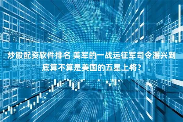 炒股配资软件排名 美军的一战远征军司令潘兴到底算不算是美国的五星上将？