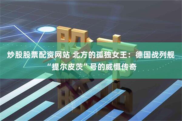 炒股股票配资网站 北方的孤独女王：德国战列舰“提尔皮茨”号的威慑传奇