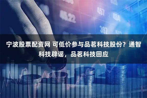 宁波股票配资网 可低价参与品茗科技股份？通智科技辟谣，品茗科技回应