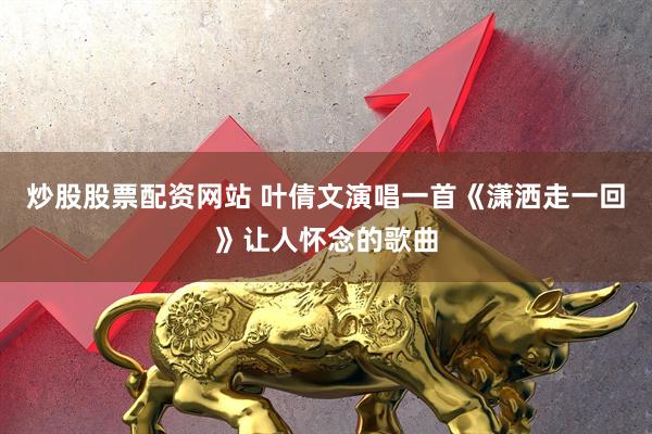 炒股股票配资网站 叶倩文演唱一首《潇洒走一回》让人怀念的歌曲