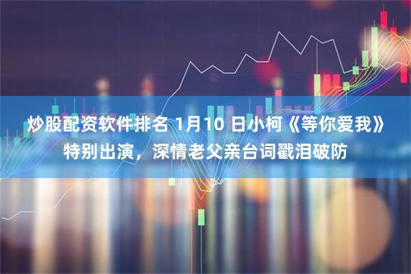 炒股配资软件排名 1月10 日小柯《等你爱我》特别出演，深情老父亲台词戳泪破防