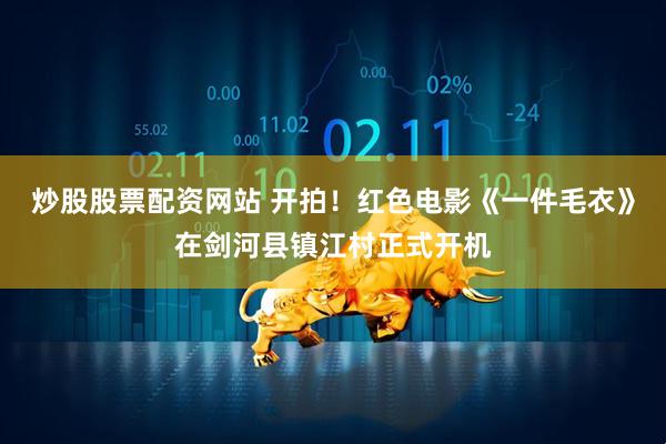 炒股股票配资网站 开拍！红色电影《一件毛衣》在剑河县镇江村正式开机