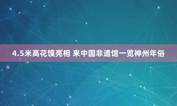 4.5米高花馍亮相 来中国非遗馆一览神州年俗