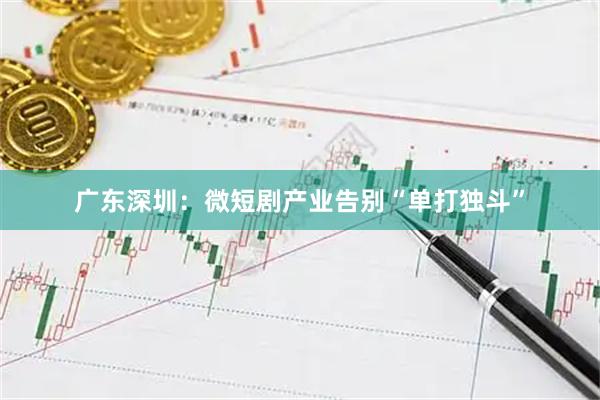 广东深圳：微短剧产业告别“单打独斗”