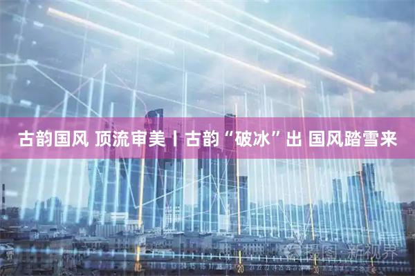 古韵国风 顶流审美丨古韵“破冰”出 国风踏雪来
