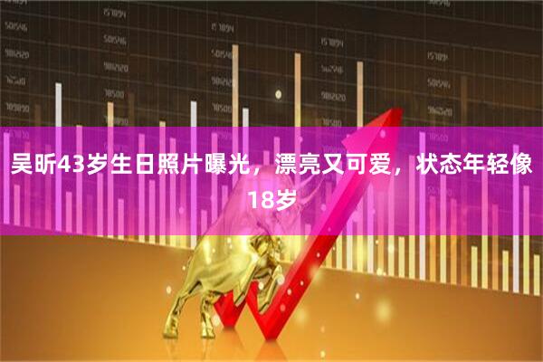 吴昕43岁生日照片曝光，漂亮又可爱，状态年轻像18岁