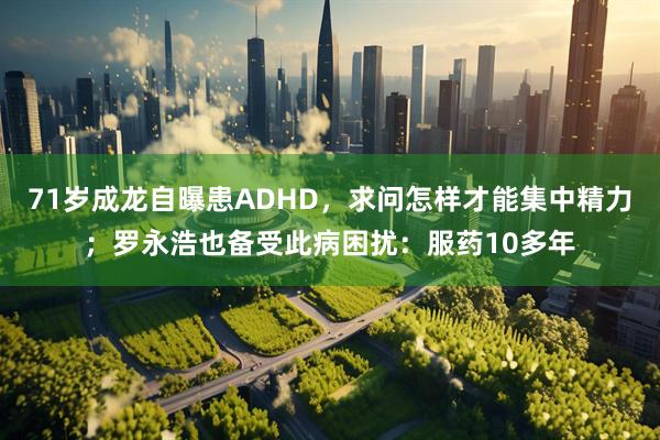 71岁成龙自曝患ADHD，求问怎样才能集中精力；罗永浩也备受此病困扰：服药10多年