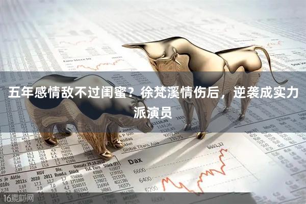 五年感情敌不过闺蜜？徐梵溪情伤后，逆袭成实力派演员