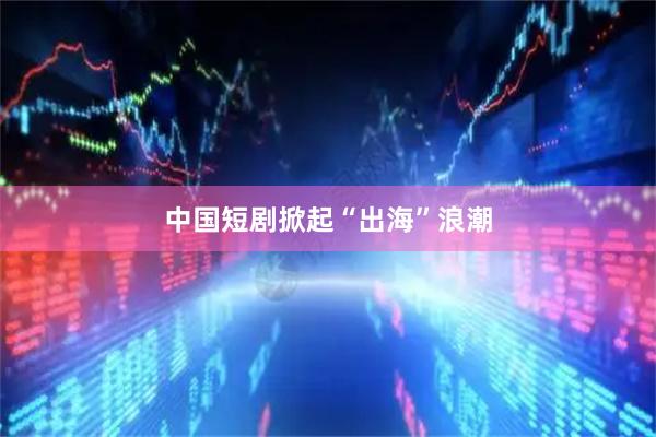 中国短剧掀起“出海”浪潮