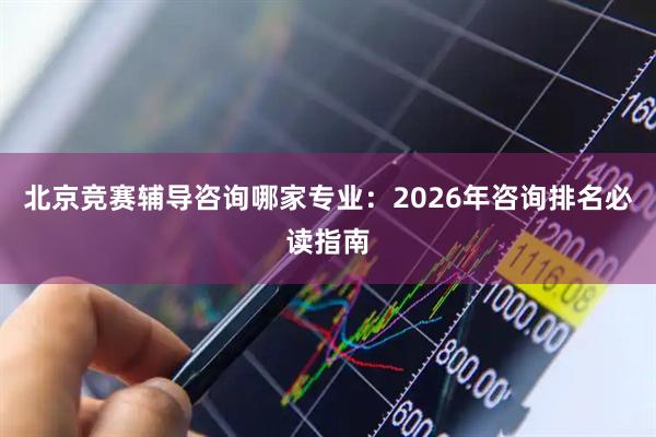 北京竞赛辅导咨询哪家专业：2026年咨询排名必读指南