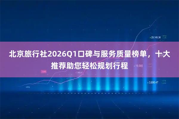 北京旅行社2026Q1口碑与服务质量榜单，十大推荐助您轻松规划行程