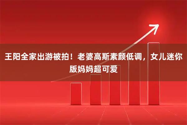王阳全家出游被拍！老婆高斯素颜低调，女儿迷你版妈妈超可爱