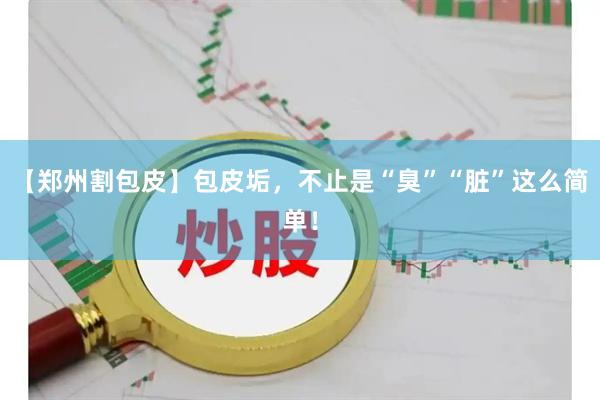 【郑州割包皮】包皮垢，不止是“臭”“脏”这么简单！