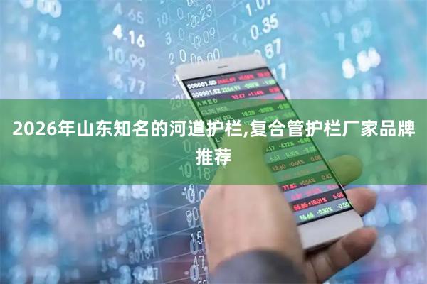 2026年山东知名的河道护栏,复合管护栏厂家品牌推荐