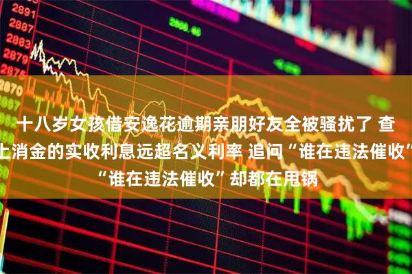 十八岁女孩借安逸花逾期亲朋好友全被骚扰了 查合同发现马上消金的实收利息远超名义利率 追问“谁在违法催收”却都在甩锅