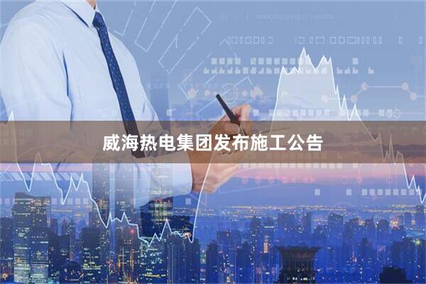 威海热电集团发布施工公告