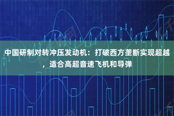 中国研制对转冲压发动机：打破西方垄断实现超越，适合高超音速飞机和导弹