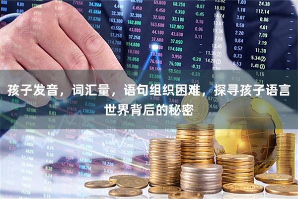 孩子发音，词汇量，语句组织困难，探寻孩子语言世界背后的秘密