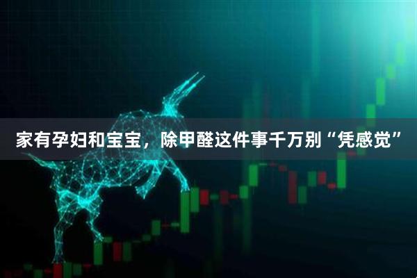 家有孕妇和宝宝，除甲醛这件事千万别“凭感觉”