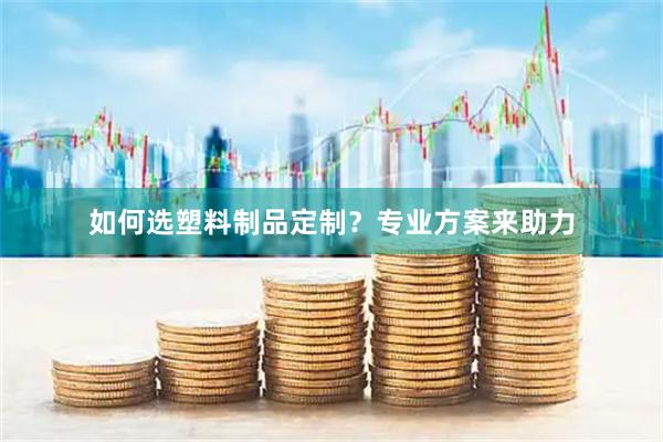 如何选塑料制品定制？专业方案来助力