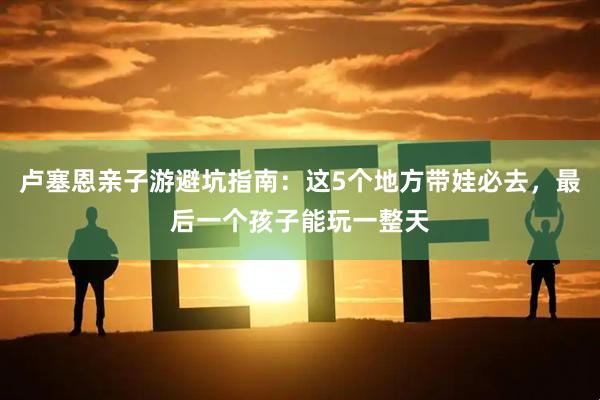 卢塞恩亲子游避坑指南：这5个地方带娃必去，最后一个孩子能玩一整天