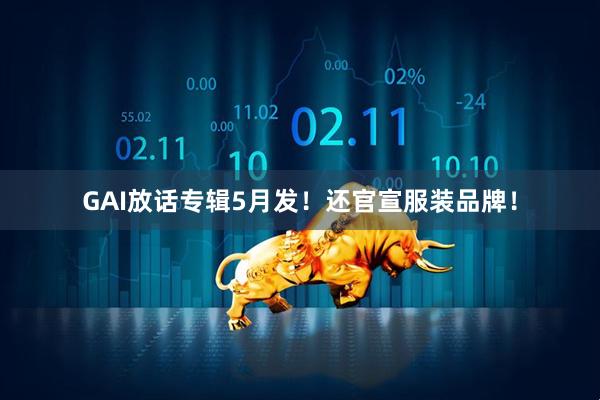GAI放话专辑5月发！还官宣服装品牌！