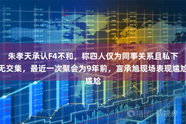 朱孝天承认F4不和，称四人仅为同事关系且私下无交集，最近一次聚会为9年前，言承旭现场表现尴尬