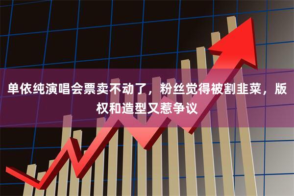 单依纯演唱会票卖不动了，粉丝觉得被割韭菜，版权和造型又惹争议