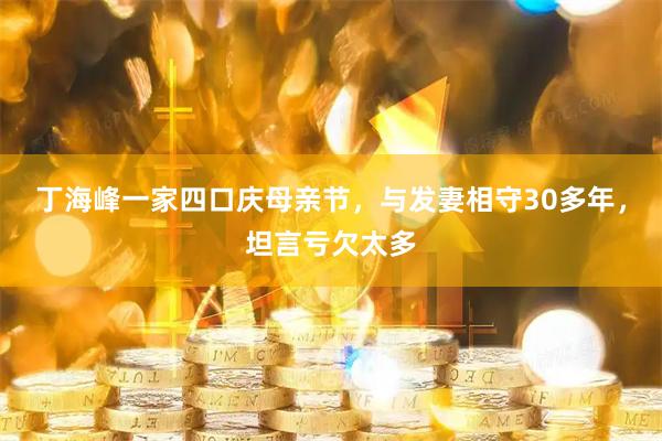 丁海峰一家四口庆母亲节，与发妻相守30多年，坦言亏欠太多