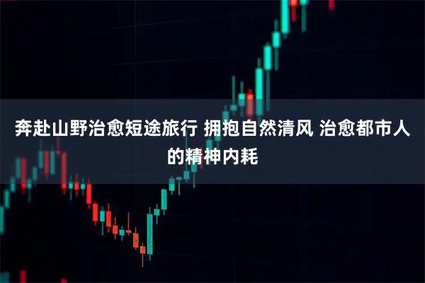 奔赴山野治愈短途旅行 拥抱自然清风 治愈都市人的精神内耗