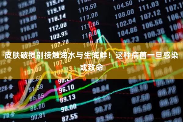 皮肤破损别接触海水与生海鲜！这种病菌一旦感染或致命