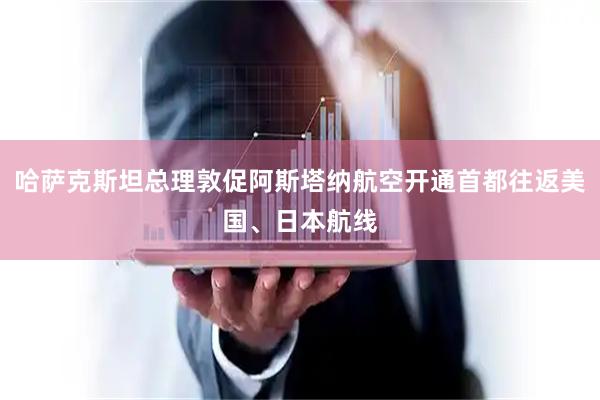 哈萨克斯坦总理敦促阿斯塔纳航空开通首都往返美国、日本航线