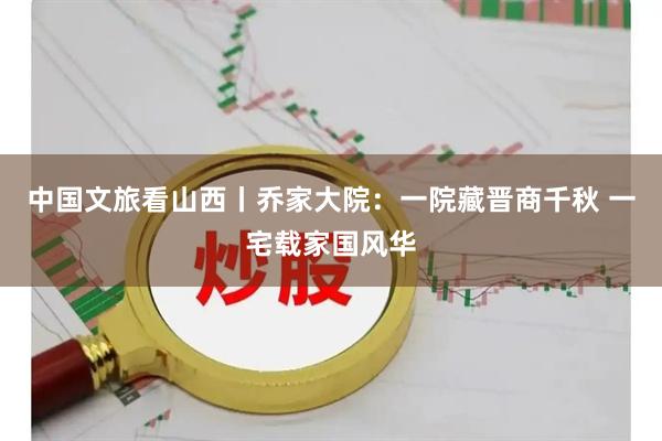 中国文旅看山西丨乔家大院：一院藏晋商千秋 一宅载家国风华