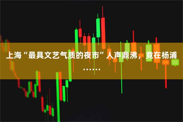 上海“最具文艺气质的夜市”人声鼎沸，竟在杨浦……