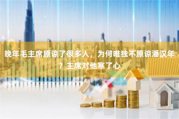 晚年毛主席原谅了很多人，为何唯独不原谅潘汉年？主席对他寒了心