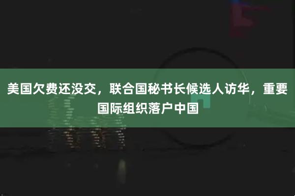 美国欠费还没交，联合国秘书长候选人访华，重要国际组织落户中国