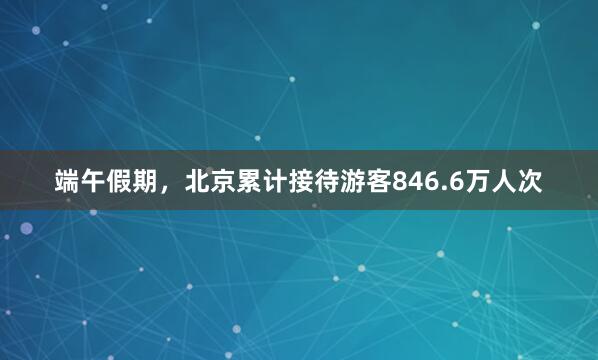 端午假期，北京累计接待游客846.6万人次
