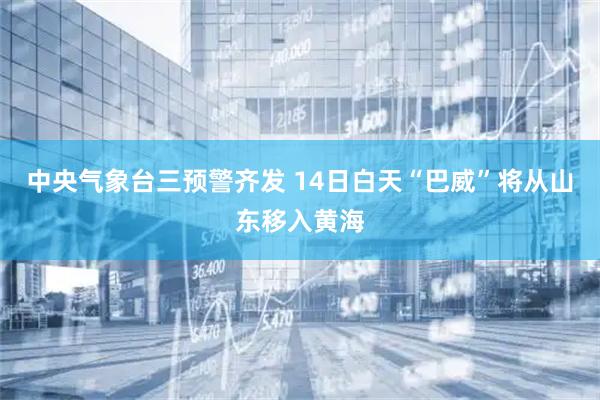 中央气象台三预警齐发 14日白天“巴威”将从山东移入黄海
