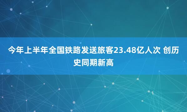 今年上半年全国铁路发送旅客23.48亿人次 创历史同期新高